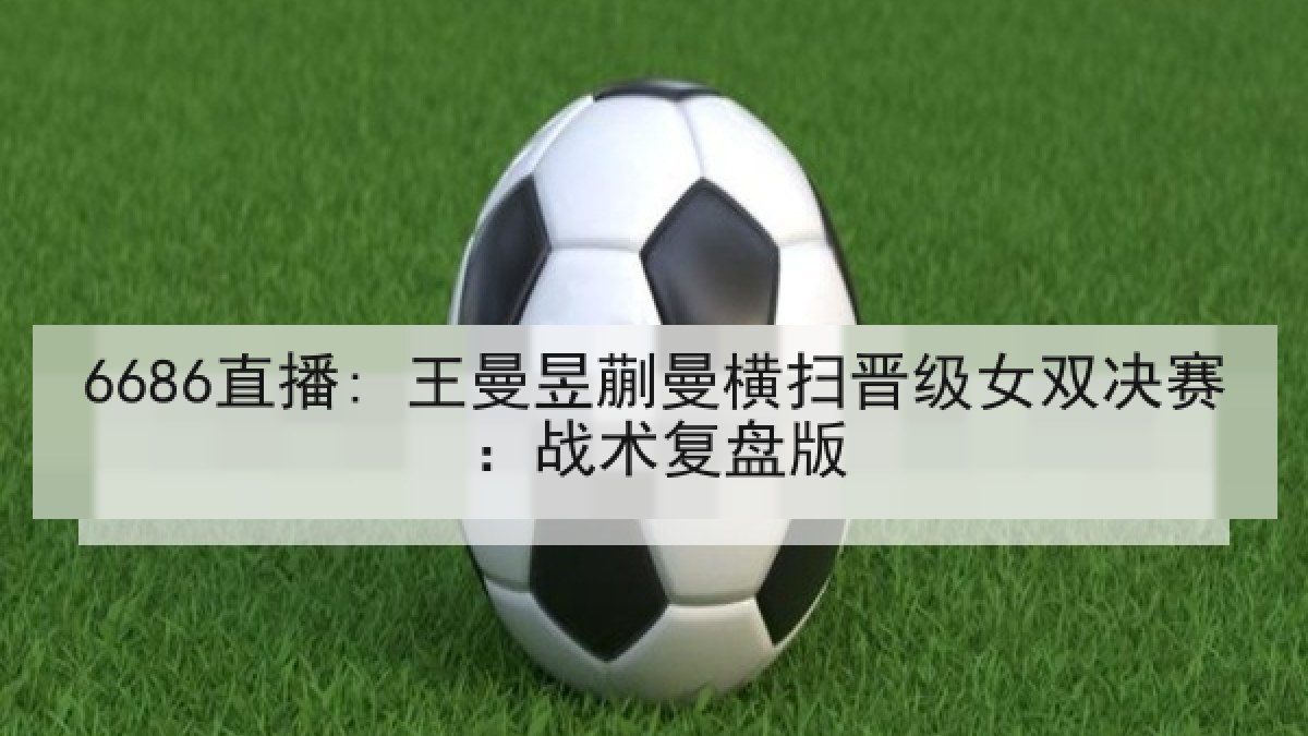 6686直播: 王曼昱蒯曼横扫晋级女双决赛:战术复盘版 6686直播: 王曼昱蒯曼横扫晋级女双决赛:战术复盘版
