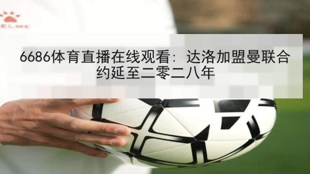 6686体育直播在线观看: 达洛加盟曼联合约延至二零二八年