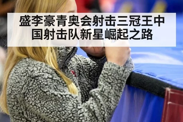 盛李豪青奥会射击三冠王中国射击队新星崛起之路