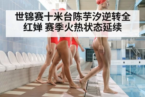 世锦赛十米台陈芋汐逆转全红婵 赛季火热状态延续