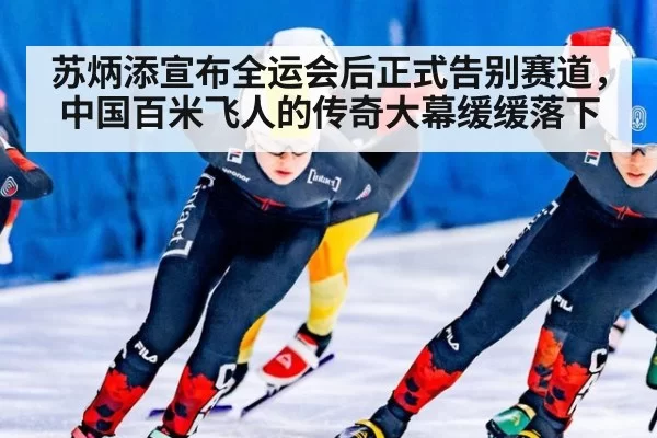 苏炳添宣布全运会后正式告别赛道，中国百米飞人的传奇大幕缓缓落下