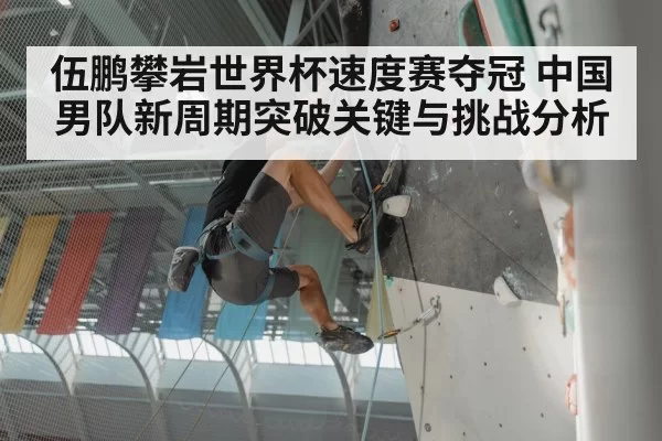 伍鹏攀岩世界杯速度赛夺冠 中国男队新周期突破关键与挑战分析